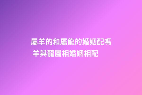 屬羊的和屬龍的婚姻配嗎 羊與龍屬相婚姻相配-第1張-觀點-玄機派